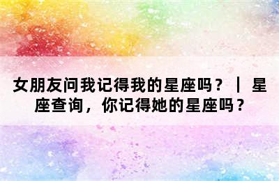女朋友问我记得我的星座吗？｜ 星座查询，你记得她的星座吗？